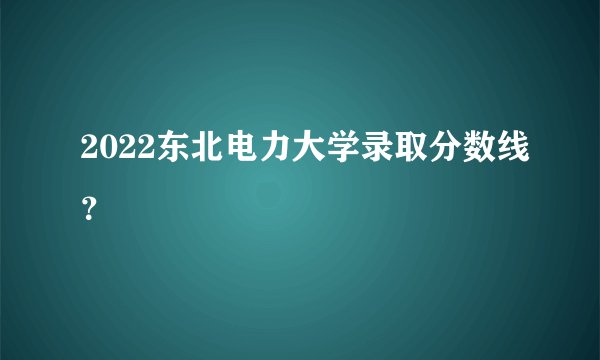 2022东北电力大学录取分数线？