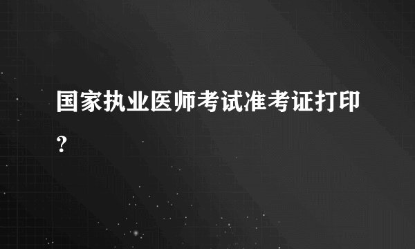 国家执业医师考试准考证打印？
