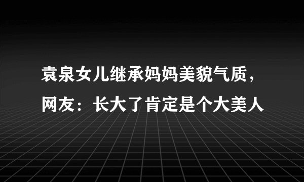 袁泉女儿继承妈妈美貌气质，网友：长大了肯定是个大美人