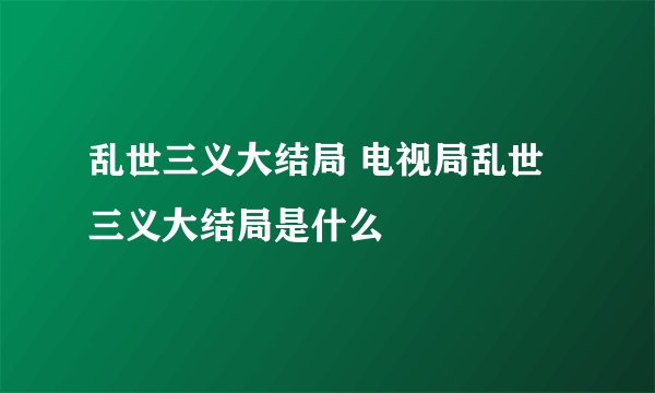 乱世三义大结局 电视局乱世三义大结局是什么