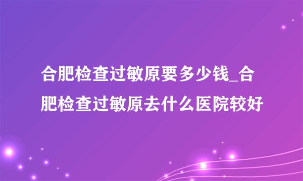 合肥检查过敏原要多少钱_合肥检查过敏原去什么医院较好