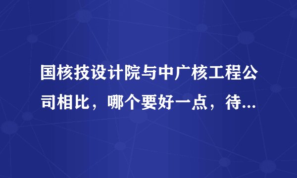 国核技设计院与中广核工程公司相比，哪个要好一点，待遇，发展方面，最好具体一点阿