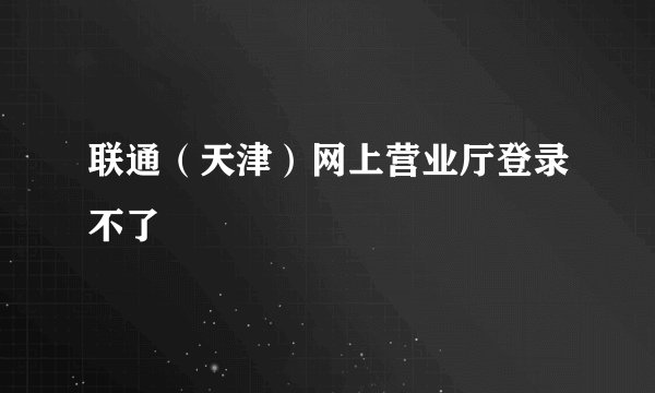 联通（天津）网上营业厅登录不了