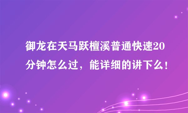 御龙在天马跃檀溪普通快速20分钟怎么过，能详细的讲下么！