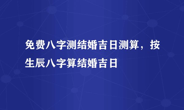 免费八字测结婚吉日测算，按生辰八字算结婚吉日