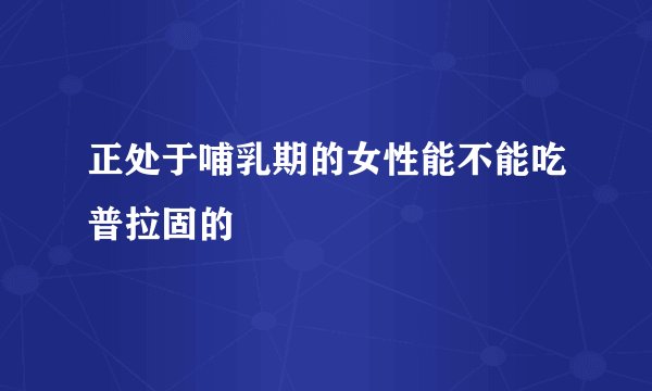 正处于哺乳期的女性能不能吃普拉固的