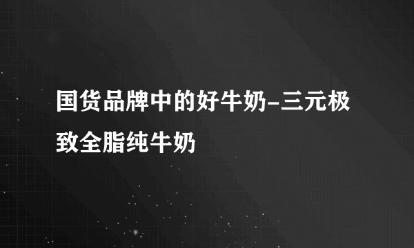 国货品牌中的好牛奶-三元极致全脂纯牛奶