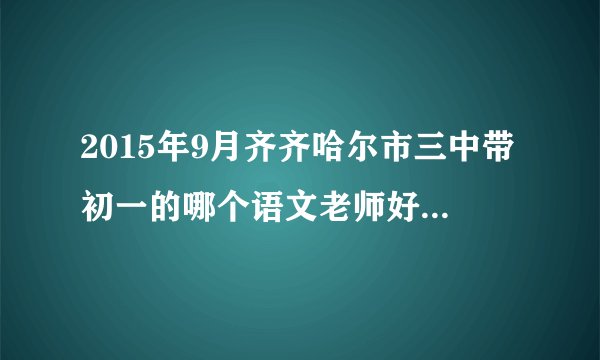 2015年9月齐齐哈尔市三中带初一的哪个语文老师好 认真负责的？