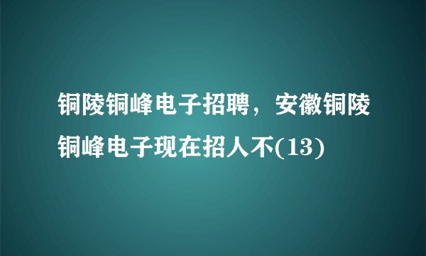 铜陵铜峰电子招聘，安徽铜陵铜峰电子现在招人不(13)