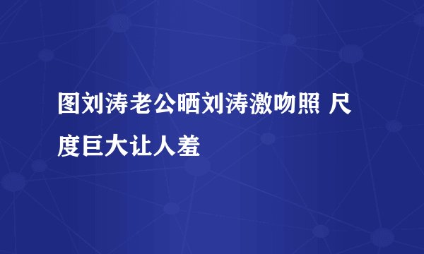 图刘涛老公晒刘涛激吻照 尺度巨大让人羞