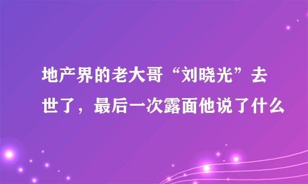 地产界的老大哥“刘晓光”去世了，最后一次露面他说了什么
