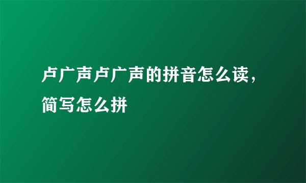 卢广声卢广声的拼音怎么读,简写怎么拼