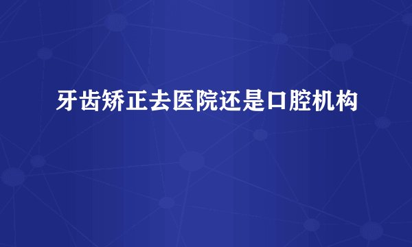 牙齿矫正去医院还是口腔机构