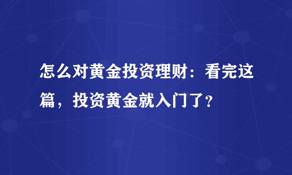 怎么对黄金投资理财:看完这篇,投资黄金就入门了?