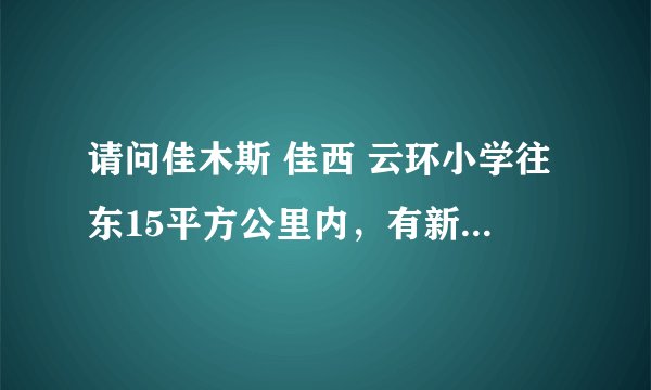 请问佳木斯 佳西 云环小学往东15平方公里内，有新建的小区吗？不是高层的那种。