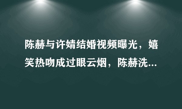 陈赫与许婧结婚视频曝光，嬉笑热吻成过眼云烟，陈赫洗白了吗？