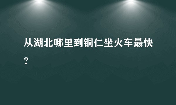 从湖北哪里到铜仁坐火车最快？