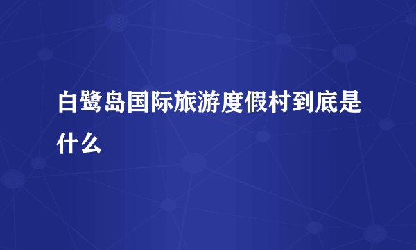 白鹭岛国际旅游度假村到底是什么