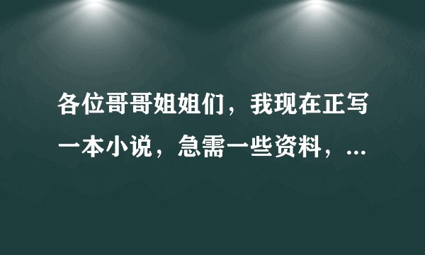 各位哥哥姐姐们，我现在正写一本小说，急需一些资料，请提供一下，，谢谢