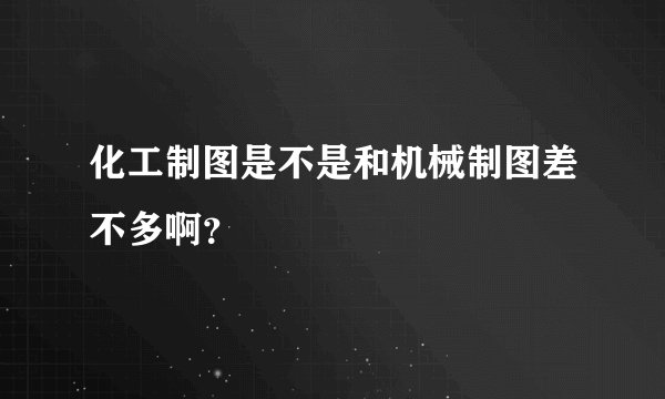 化工制图是不是和机械制图差不多啊？
