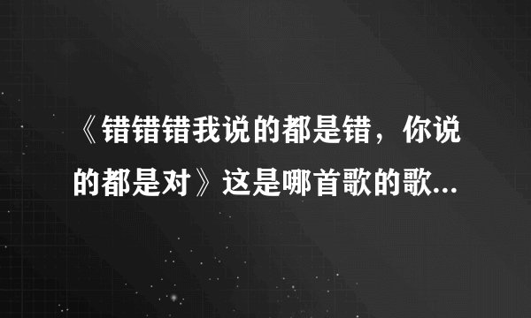 《错错错我说的都是错，你说的都是对》这是哪首歌的歌词，求解