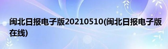 闽北日报电子版20210510(闽北日报电子版在线)