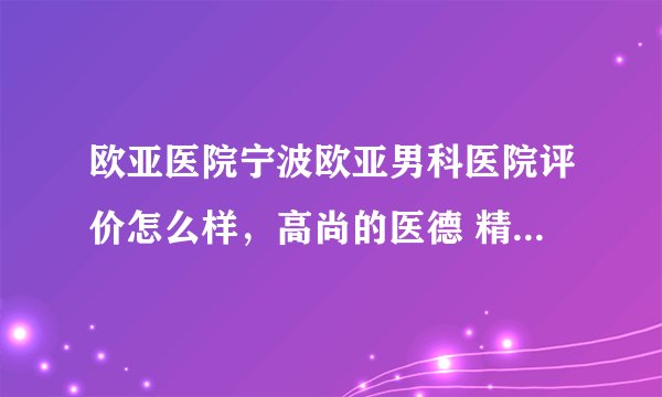 欧亚医院宁波欧亚男科医院评价怎么样,高尚的医德 精湛的技术