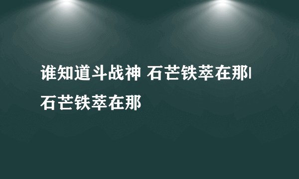 谁知道斗战神 石芒铁萃在那| 石芒铁萃在那