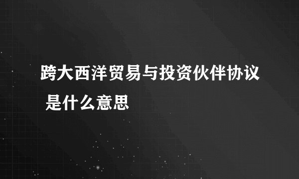 跨大西洋贸易与投资伙伴协议 是什么意思