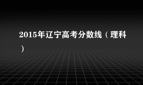 2015年辽宁高考分数线（理科）