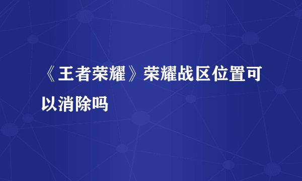 《王者荣耀》荣耀战区位置可以消除吗