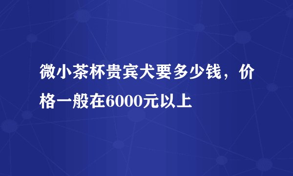 微小茶杯贵宾犬要多少钱，价格一般在6000元以上