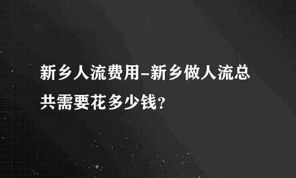 新乡人流费用-新乡做人流总共需要花多少钱？
