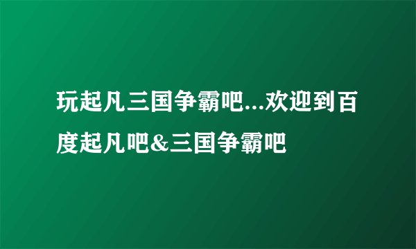 玩起凡三国争霸吧...欢迎到百度起凡吧&三国争霸吧