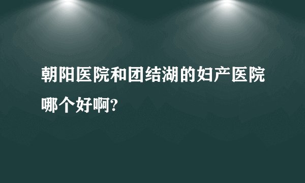 朝阳医院和团结湖的妇产医院哪个好啊?