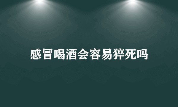 感冒喝酒会容易猝死吗