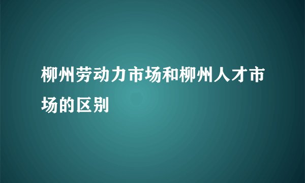 柳州劳动力市场和柳州人才市场的区别