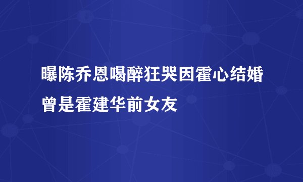 曝陈乔恩喝醉狂哭因霍心结婚曾是霍建华前女友