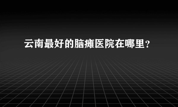 云南最好的脑瘫医院在哪里？