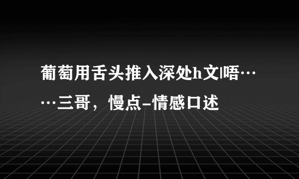 葡萄用舌头推入深处h文|唔……三哥，慢点-情感口述
