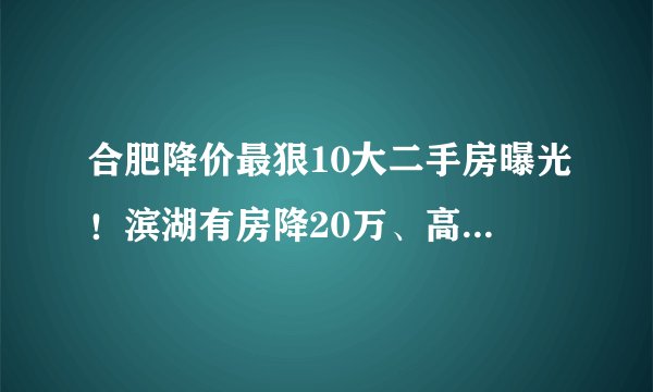合肥降价最狠10大二手房曝光！滨湖有房降20万、高新降50万！