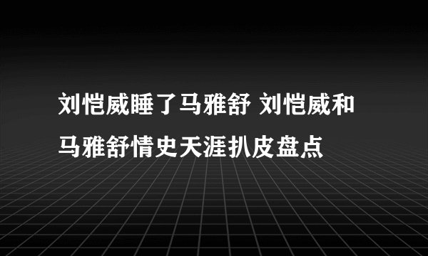 刘恺威睡了马雅舒 刘恺威和马雅舒情史天涯扒皮盘点
