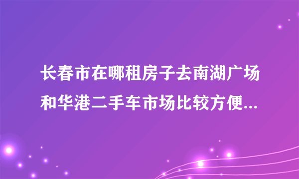 长春市在哪租房子去南湖广场和华港二手车市场比较方便？最好房租还便宜点
