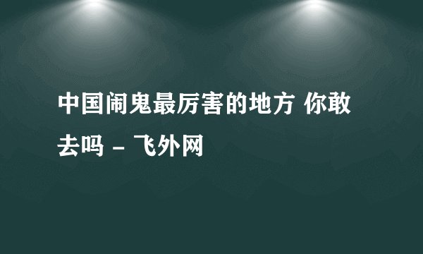 中国闹鬼最厉害的地方 你敢去吗 - 飞外网