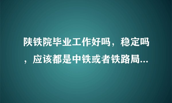 陕铁院毕业工作好吗,稳定吗,应该都是中铁或者铁路局国企吧?