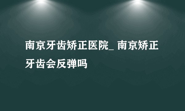 南京牙齿矫正医院_ 南京矫正牙齿会反弹吗