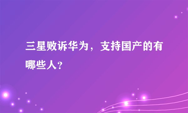三星败诉华为，支持国产的有哪些人？