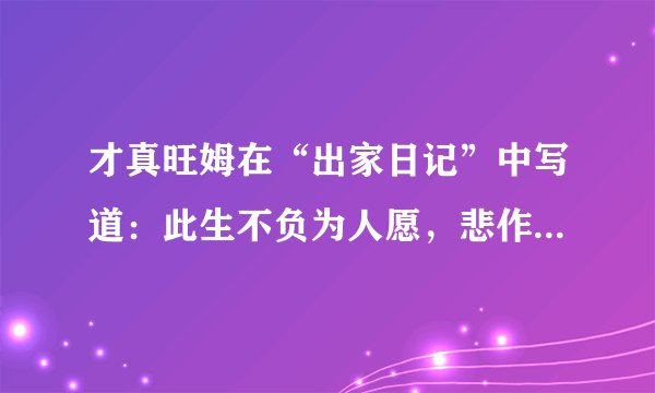才真旺姆在“出家日记”中写道：此生不负为人愿，悲作航船智作帆。若人识得心中宝，千年险路一日还。什么