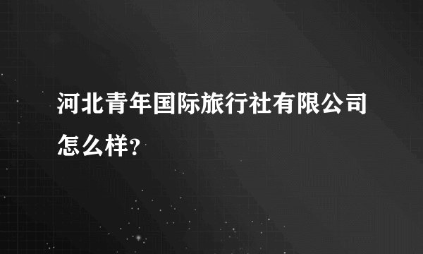 河北青年国际旅行社有限公司怎么样?