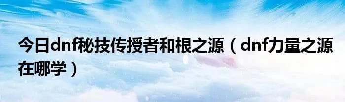 今日dnf秘技传授者和根之源（dnf力量之源在哪学）